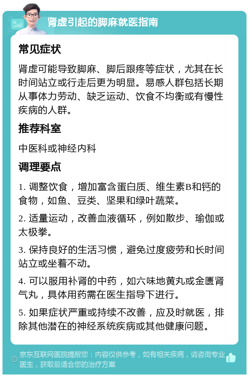 肾虚引起的脚麻就医指南 常见症状 肾虚可能导致脚麻、脚后跟疼等症状，尤其在长时间站立或行走后更为明显。易感人群包括长期从事体力劳动、缺乏运动、饮食不均衡或有慢性疾病的人群。 推荐科室 中医科或神经内科 调理要点 1. 调整饮食，增加富含蛋白质、维生素B和钙的食物，如鱼、豆类、坚果和绿叶蔬菜。 2. 适量运动，改善血液循环，例如散步、瑜伽或太极拳。 3. 保持良好的生活习惯，避免过度疲劳和长时间站立或坐着不动。 4. 可以服用补肾的中药，如六味地黄丸或金匮肾气丸，具体用药需在医生指导下进行。 5. 如果症状严重或持续不改善，应及时就医，排除其他潜在的神经系统疾病或其他健康问题。