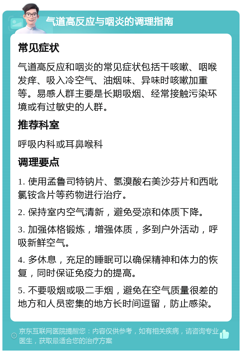 气道高反应与咽炎的调理指南 常见症状 气道高反应和咽炎的常见症状包括干咳嗽、咽喉发痒、吸入冷空气、油烟味、异味时咳嗽加重等。易感人群主要是长期吸烟、经常接触污染环境或有过敏史的人群。 推荐科室 呼吸内科或耳鼻喉科 调理要点 1. 使用孟鲁司特钠片、氢溴酸右美沙芬片和西吡氯铵含片等药物进行治疗。 2. 保持室内空气清新，避免受凉和体质下降。 3. 加强体格锻炼，增强体质，多到户外活动，呼吸新鲜空气。 4. 多休息，充足的睡眠可以确保精神和体力的恢复，同时保证免疫力的提高。 5. 不要吸烟或吸二手烟，避免在空气质量很差的地方和人员密集的地方长时间逗留，防止感染。