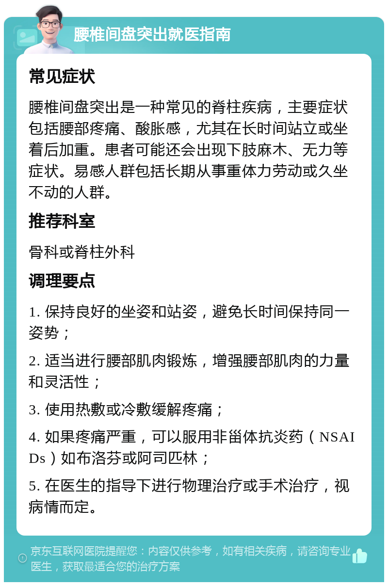 腰椎间盘突出就医指南 常见症状 腰椎间盘突出是一种常见的脊柱疾病，主要症状包括腰部疼痛、酸胀感，尤其在长时间站立或坐着后加重。患者可能还会出现下肢麻木、无力等症状。易感人群包括长期从事重体力劳动或久坐不动的人群。 推荐科室 骨科或脊柱外科 调理要点 1. 保持良好的坐姿和站姿，避免长时间保持同一姿势； 2. 适当进行腰部肌肉锻炼，增强腰部肌肉的力量和灵活性； 3. 使用热敷或冷敷缓解疼痛； 4. 如果疼痛严重，可以服用非甾体抗炎药（NSAIDs）如布洛芬或阿司匹林； 5. 在医生的指导下进行物理治疗或手术治疗，视病情而定。