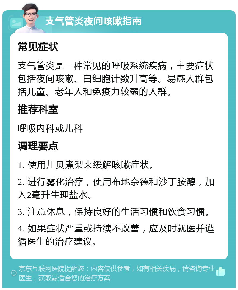 支气管炎夜间咳嗽指南 常见症状 支气管炎是一种常见的呼吸系统疾病，主要症状包括夜间咳嗽、白细胞计数升高等。易感人群包括儿童、老年人和免疫力较弱的人群。 推荐科室 呼吸内科或儿科 调理要点 1. 使用川贝煮梨来缓解咳嗽症状。 2. 进行雾化治疗，使用布地奈德和沙丁胺醇，加入2毫升生理盐水。 3. 注意休息，保持良好的生活习惯和饮食习惯。 4. 如果症状严重或持续不改善，应及时就医并遵循医生的治疗建议。