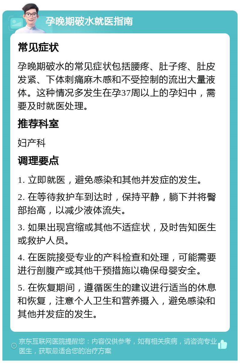 孕晚期破水就医指南 常见症状 孕晚期破水的常见症状包括腰疼、肚子疼、肚皮发紧、下体刺痛麻木感和不受控制的流出大量液体。这种情况多发生在孕37周以上的孕妇中，需要及时就医处理。 推荐科室 妇产科 调理要点 1. 立即就医，避免感染和其他并发症的发生。 2. 在等待救护车到达时，保持平静，躺下并将臀部抬高，以减少液体流失。 3. 如果出现宫缩或其他不适症状，及时告知医生或救护人员。 4. 在医院接受专业的产科检查和处理，可能需要进行剖腹产或其他干预措施以确保母婴安全。 5. 在恢复期间，遵循医生的建议进行适当的休息和恢复，注意个人卫生和营养摄入，避免感染和其他并发症的发生。