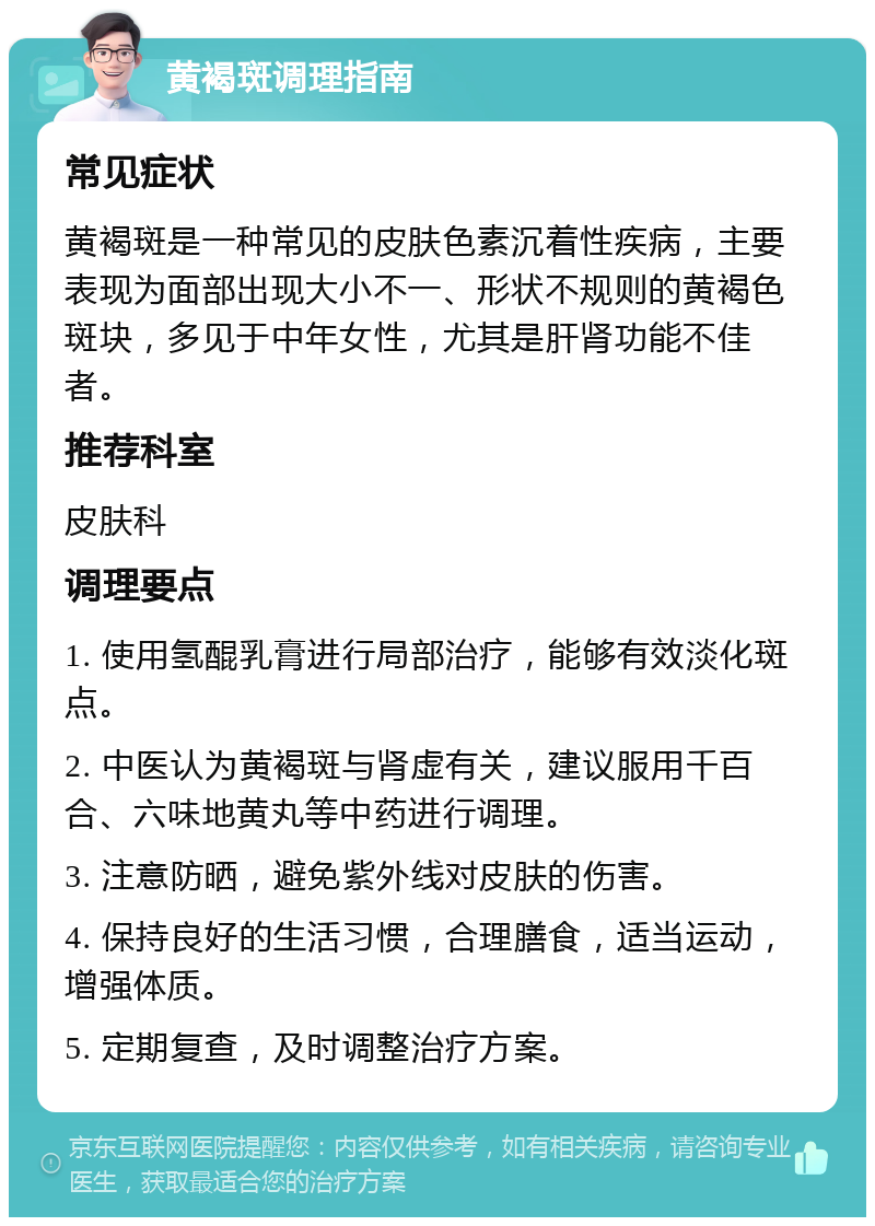 黄褐斑调理指南 常见症状 黄褐斑是一种常见的皮肤色素沉着性疾病，主要表现为面部出现大小不一、形状不规则的黄褐色斑块，多见于中年女性，尤其是肝肾功能不佳者。 推荐科室 皮肤科 调理要点 1. 使用氢醌乳膏进行局部治疗，能够有效淡化斑点。 2. 中医认为黄褐斑与肾虚有关，建议服用千百合、六味地黄丸等中药进行调理。 3. 注意防晒，避免紫外线对皮肤的伤害。 4. 保持良好的生活习惯，合理膳食，适当运动，增强体质。 5. 定期复查，及时调整治疗方案。