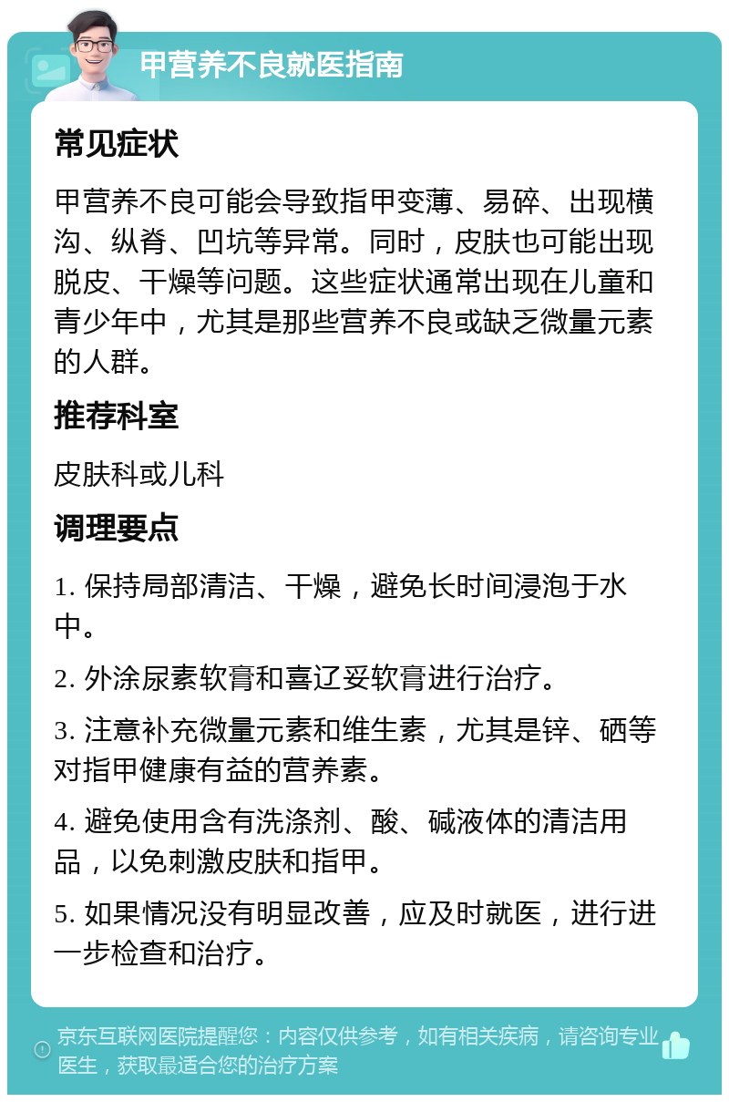 甲营养不良就医指南 常见症状 甲营养不良可能会导致指甲变薄、易碎、出现横沟、纵脊、凹坑等异常。同时，皮肤也可能出现脱皮、干燥等问题。这些症状通常出现在儿童和青少年中，尤其是那些营养不良或缺乏微量元素的人群。 推荐科室 皮肤科或儿科 调理要点 1. 保持局部清洁、干燥，避免长时间浸泡于水中。 2. 外涂尿素软膏和喜辽妥软膏进行治疗。 3. 注意补充微量元素和维生素，尤其是锌、硒等对指甲健康有益的营养素。 4. 避免使用含有洗涤剂、酸、碱液体的清洁用品，以免刺激皮肤和指甲。 5. 如果情况没有明显改善，应及时就医，进行进一步检查和治疗。