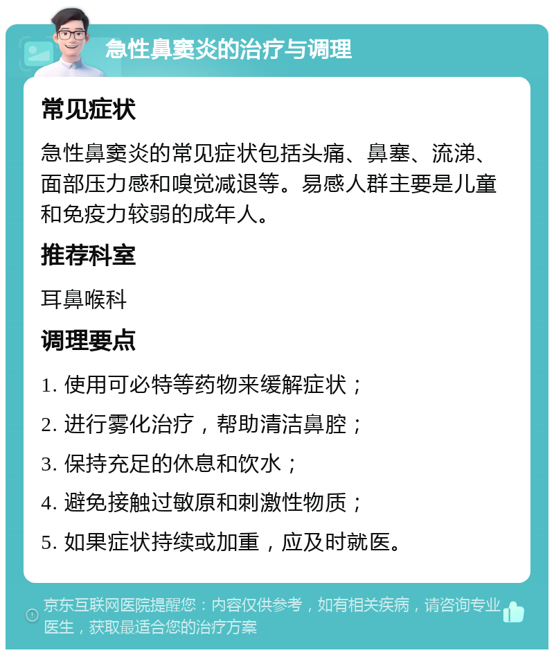 急性鼻窦炎的治疗与调理 常见症状 急性鼻窦炎的常见症状包括头痛、鼻塞、流涕、面部压力感和嗅觉减退等。易感人群主要是儿童和免疫力较弱的成年人。 推荐科室 耳鼻喉科 调理要点 1. 使用可必特等药物来缓解症状； 2. 进行雾化治疗，帮助清洁鼻腔； 3. 保持充足的休息和饮水； 4. 避免接触过敏原和刺激性物质； 5. 如果症状持续或加重，应及时就医。