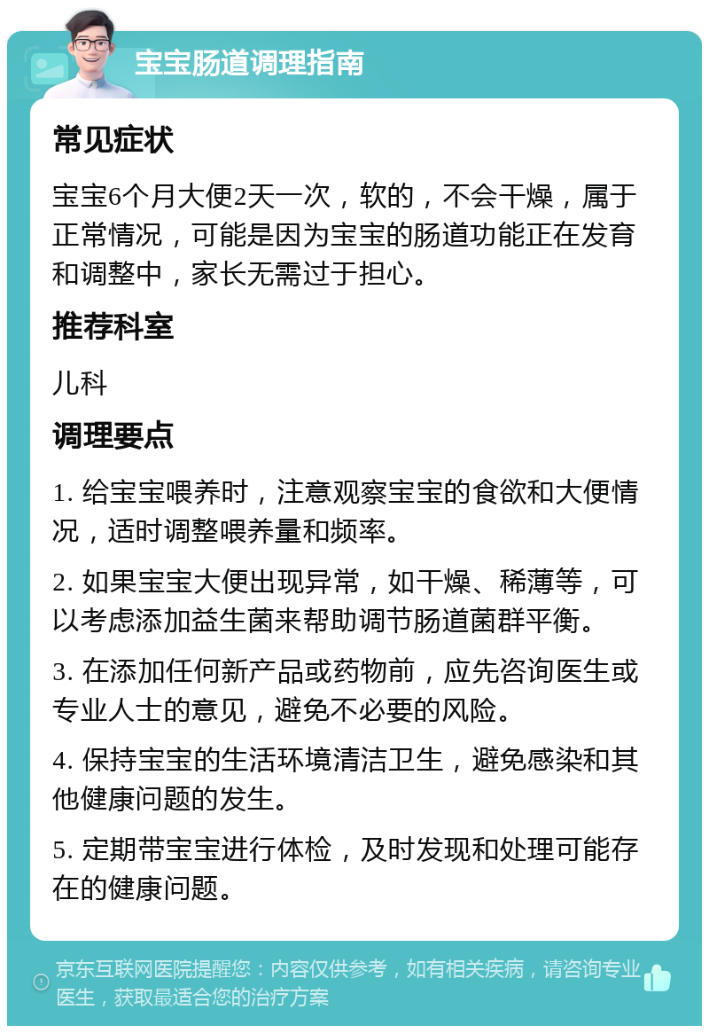 宝宝肠道调理指南 常见症状 宝宝6个月大便2天一次，软的，不会干燥，属于正常情况，可能是因为宝宝的肠道功能正在发育和调整中，家长无需过于担心。 推荐科室 儿科 调理要点 1. 给宝宝喂养时，注意观察宝宝的食欲和大便情况，适时调整喂养量和频率。 2. 如果宝宝大便出现异常，如干燥、稀薄等，可以考虑添加益生菌来帮助调节肠道菌群平衡。 3. 在添加任何新产品或药物前，应先咨询医生或专业人士的意见，避免不必要的风险。 4. 保持宝宝的生活环境清洁卫生，避免感染和其他健康问题的发生。 5. 定期带宝宝进行体检，及时发现和处理可能存在的健康问题。