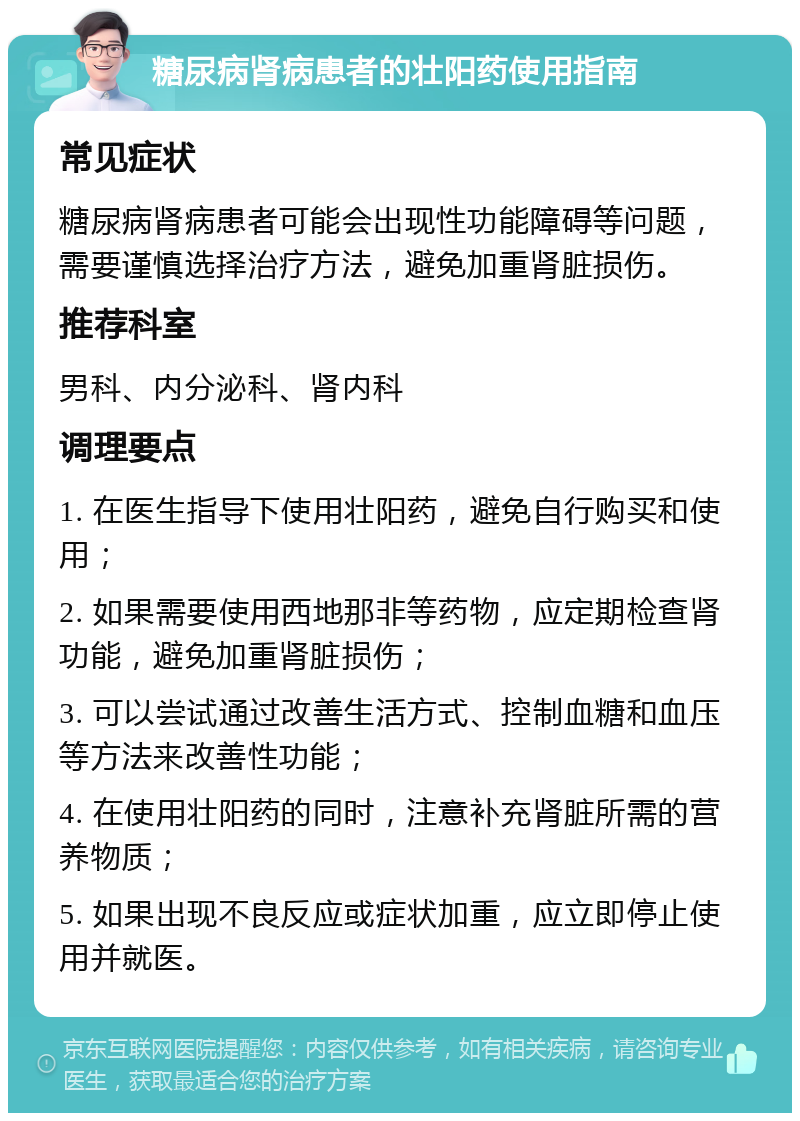 糖尿病肾病患者的壮阳药使用指南 常见症状 糖尿病肾病患者可能会出现性功能障碍等问题，需要谨慎选择治疗方法，避免加重肾脏损伤。 推荐科室 男科、内分泌科、肾内科 调理要点 1. 在医生指导下使用壮阳药，避免自行购买和使用； 2. 如果需要使用西地那非等药物，应定期检查肾功能，避免加重肾脏损伤； 3. 可以尝试通过改善生活方式、控制血糖和血压等方法来改善性功能； 4. 在使用壮阳药的同时，注意补充肾脏所需的营养物质； 5. 如果出现不良反应或症状加重，应立即停止使用并就医。