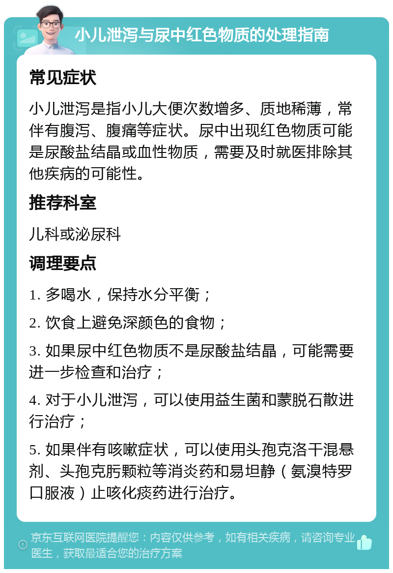 小儿泄泻与尿中红色物质的处理指南 常见症状 小儿泄泻是指小儿大便次数增多、质地稀薄，常伴有腹泻、腹痛等症状。尿中出现红色物质可能是尿酸盐结晶或血性物质，需要及时就医排除其他疾病的可能性。 推荐科室 儿科或泌尿科 调理要点 1. 多喝水，保持水分平衡； 2. 饮食上避免深颜色的食物； 3. 如果尿中红色物质不是尿酸盐结晶，可能需要进一步检查和治疗； 4. 对于小儿泄泻，可以使用益生菌和蒙脱石散进行治疗； 5. 如果伴有咳嗽症状，可以使用头孢克洛干混悬剂、头孢克肟颗粒等消炎药和易坦静（氨溴特罗口服液）止咳化痰药进行治疗。