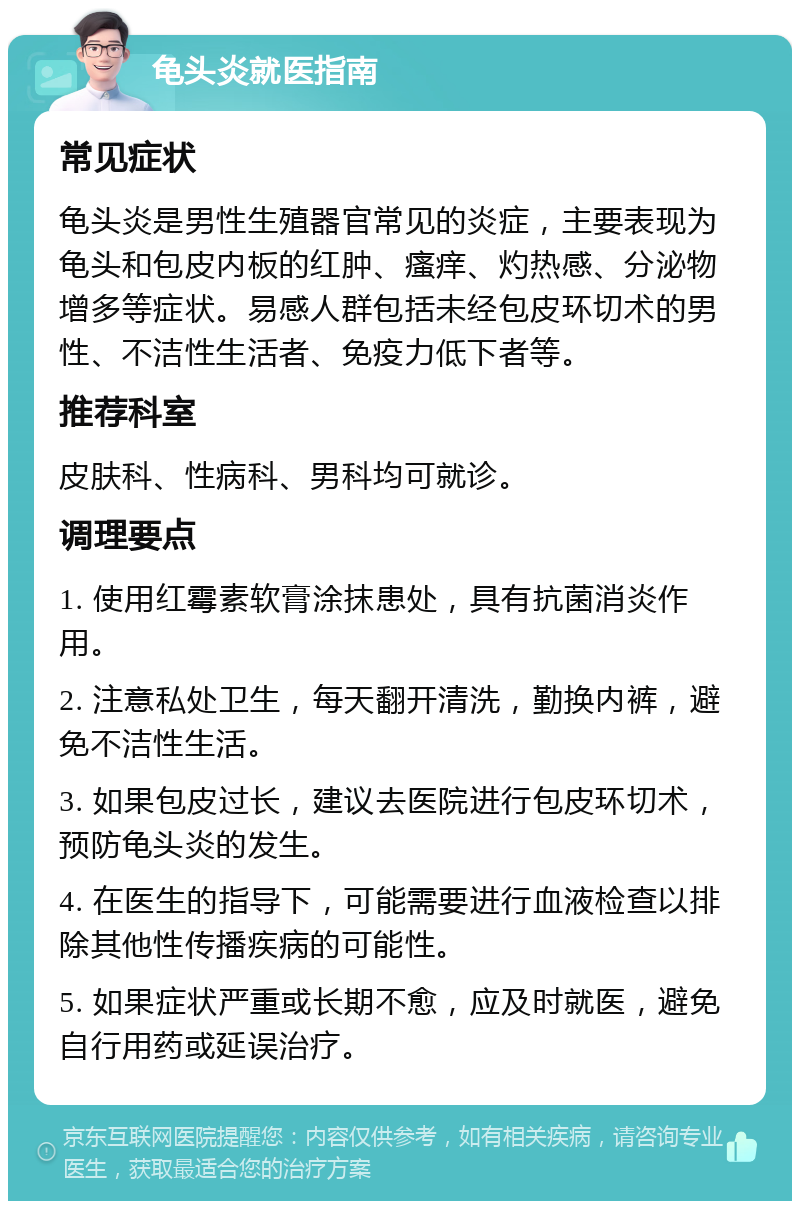 龟头炎就医指南 常见症状 龟头炎是男性生殖器官常见的炎症，主要表现为龟头和包皮内板的红肿、瘙痒、灼热感、分泌物增多等症状。易感人群包括未经包皮环切术的男性、不洁性生活者、免疫力低下者等。 推荐科室 皮肤科、性病科、男科均可就诊。 调理要点 1. 使用红霉素软膏涂抹患处，具有抗菌消炎作用。 2. 注意私处卫生，每天翻开清洗，勤换内裤，避免不洁性生活。 3. 如果包皮过长，建议去医院进行包皮环切术，预防龟头炎的发生。 4. 在医生的指导下，可能需要进行血液检查以排除其他性传播疾病的可能性。 5. 如果症状严重或长期不愈，应及时就医，避免自行用药或延误治疗。