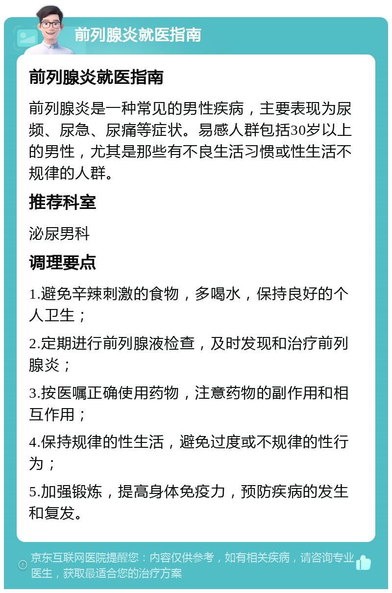 前列腺炎就医指南 前列腺炎就医指南 前列腺炎是一种常见的男性疾病，主要表现为尿频、尿急、尿痛等症状。易感人群包括30岁以上的男性，尤其是那些有不良生活习惯或性生活不规律的人群。 推荐科室 泌尿男科 调理要点 1.避免辛辣刺激的食物，多喝水，保持良好的个人卫生； 2.定期进行前列腺液检查，及时发现和治疗前列腺炎； 3.按医嘱正确使用药物，注意药物的副作用和相互作用； 4.保持规律的性生活，避免过度或不规律的性行为； 5.加强锻炼，提高身体免疫力，预防疾病的发生和复发。