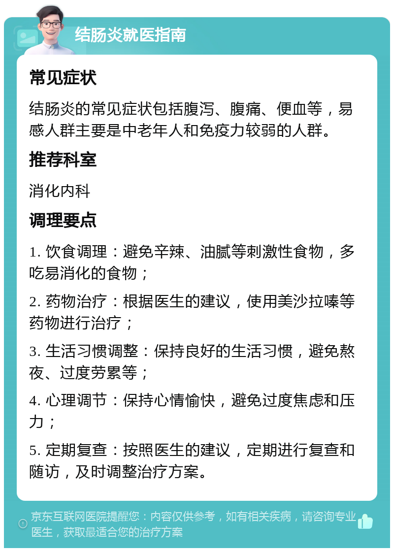 结肠炎就医指南 常见症状 结肠炎的常见症状包括腹泻、腹痛、便血等，易感人群主要是中老年人和免疫力较弱的人群。 推荐科室 消化内科 调理要点 1. 饮食调理：避免辛辣、油腻等刺激性食物，多吃易消化的食物； 2. 药物治疗：根据医生的建议，使用美沙拉嗪等药物进行治疗； 3. 生活习惯调整：保持良好的生活习惯，避免熬夜、过度劳累等； 4. 心理调节：保持心情愉快，避免过度焦虑和压力； 5. 定期复查：按照医生的建议，定期进行复查和随访，及时调整治疗方案。