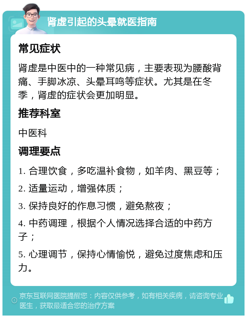 肾虚引起的头晕就医指南 常见症状 肾虚是中医中的一种常见病，主要表现为腰酸背痛、手脚冰凉、头晕耳鸣等症状。尤其是在冬季，肾虚的症状会更加明显。 推荐科室 中医科 调理要点 1. 合理饮食，多吃温补食物，如羊肉、黑豆等； 2. 适量运动，增强体质； 3. 保持良好的作息习惯，避免熬夜； 4. 中药调理，根据个人情况选择合适的中药方子； 5. 心理调节，保持心情愉悦，避免过度焦虑和压力。