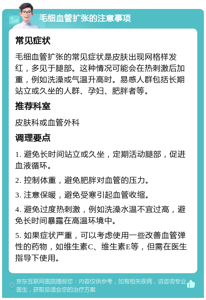 毛细血管扩张的注意事项 常见症状 毛细血管扩张的常见症状是皮肤出现网格样发红，多见于腿部。这种情况可能会在热刺激后加重，例如洗澡或气温升高时。易感人群包括长期站立或久坐的人群、孕妇、肥胖者等。 推荐科室 皮肤科或血管外科 调理要点 1. 避免长时间站立或久坐，定期活动腿部，促进血液循环。 2. 控制体重，避免肥胖对血管的压力。 3. 注意保暖，避免受寒引起血管收缩。 4. 避免过度热刺激，例如洗澡水温不宜过高，避免长时间暴露在高温环境中。 5. 如果症状严重，可以考虑使用一些改善血管弹性的药物，如维生素C、维生素E等，但需在医生指导下使用。