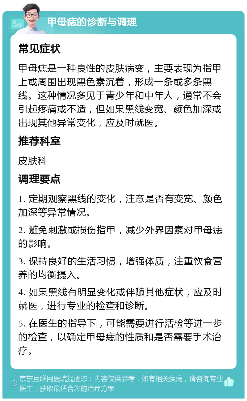 甲母痣的诊断与调理 常见症状 甲母痣是一种良性的皮肤病变，主要表现为指甲上或周围出现黑色素沉着，形成一条或多条黑线。这种情况多见于青少年和中年人，通常不会引起疼痛或不适，但如果黑线变宽、颜色加深或出现其他异常变化，应及时就医。 推荐科室 皮肤科 调理要点 1. 定期观察黑线的变化，注意是否有变宽、颜色加深等异常情况。 2. 避免刺激或损伤指甲，减少外界因素对甲母痣的影响。 3. 保持良好的生活习惯，增强体质，注重饮食营养的均衡摄入。 4. 如果黑线有明显变化或伴随其他症状，应及时就医，进行专业的检查和诊断。 5. 在医生的指导下，可能需要进行活检等进一步的检查，以确定甲母痣的性质和是否需要手术治疗。