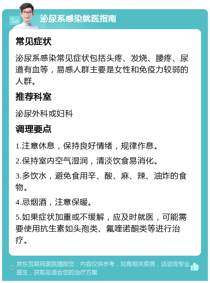 泌尿系感染就医指南 常见症状 泌尿系感染常见症状包括头疼、发烧、腰疼、尿道有血等，易感人群主要是女性和免疫力较弱的人群。 推荐科室 泌尿外科或妇科 调理要点 1.注意休息，保持良好情绪，规律作息。 2.保持室内空气湿润，清淡饮食易消化。 3.多饮水，避免食用辛、酸、麻、辣、油炸的食物。 4.忌烟酒，注意保暖。 5.如果症状加重或不缓解，应及时就医，可能需要使用抗生素如头孢类、氟喹诺酮类等进行治疗。