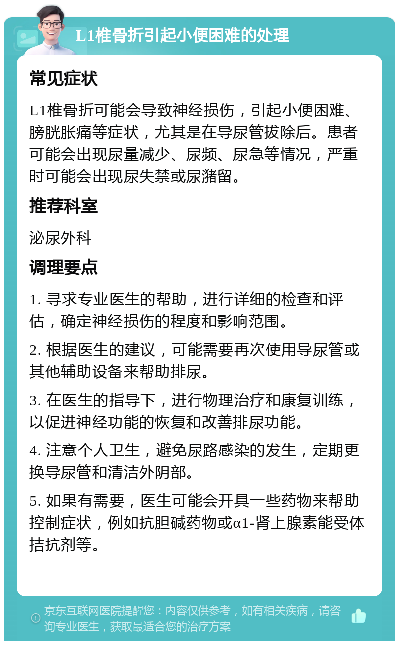 L1椎骨折引起小便困难的处理 常见症状 L1椎骨折可能会导致神经损伤，引起小便困难、膀胱胀痛等症状，尤其是在导尿管拔除后。患者可能会出现尿量减少、尿频、尿急等情况，严重时可能会出现尿失禁或尿潴留。 推荐科室 泌尿外科 调理要点 1. 寻求专业医生的帮助，进行详细的检查和评估，确定神经损伤的程度和影响范围。 2. 根据医生的建议，可能需要再次使用导尿管或其他辅助设备来帮助排尿。 3. 在医生的指导下，进行物理治疗和康复训练，以促进神经功能的恢复和改善排尿功能。 4. 注意个人卫生，避免尿路感染的发生，定期更换导尿管和清洁外阴部。 5. 如果有需要，医生可能会开具一些药物来帮助控制症状，例如抗胆碱药物或α1-肾上腺素能受体拮抗剂等。