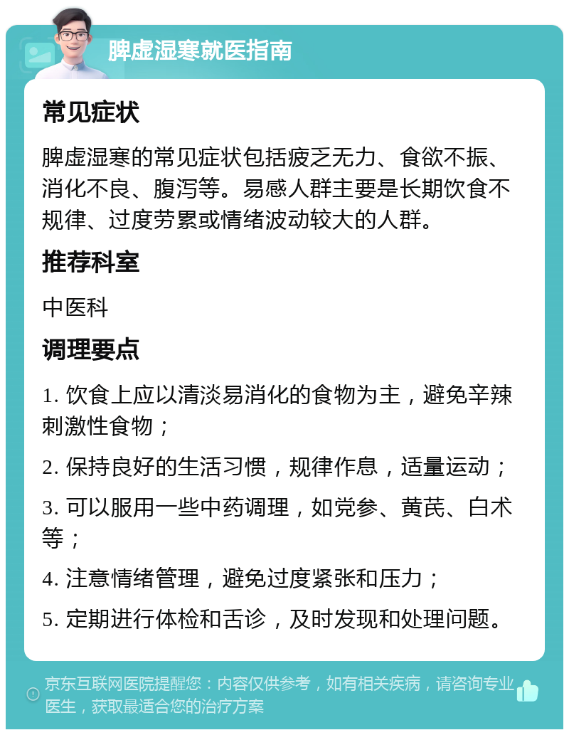 脾虚湿寒就医指南 常见症状 脾虚湿寒的常见症状包括疲乏无力、食欲不振、消化不良、腹泻等。易感人群主要是长期饮食不规律、过度劳累或情绪波动较大的人群。 推荐科室 中医科 调理要点 1. 饮食上应以清淡易消化的食物为主，避免辛辣刺激性食物； 2. 保持良好的生活习惯，规律作息，适量运动； 3. 可以服用一些中药调理，如党参、黄芪、白术等； 4. 注意情绪管理，避免过度紧张和压力； 5. 定期进行体检和舌诊，及时发现和处理问题。