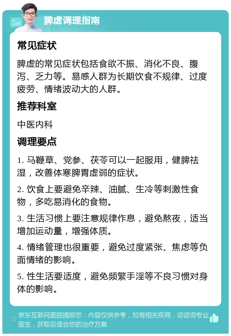 脾虚调理指南 常见症状 脾虚的常见症状包括食欲不振、消化不良、腹泻、乏力等。易感人群为长期饮食不规律、过度疲劳、情绪波动大的人群。 推荐科室 中医内科 调理要点 1. 马鞭草、党参、茯苓可以一起服用，健脾祛湿，改善体寒脾胃虚弱的症状。 2. 饮食上要避免辛辣、油腻、生冷等刺激性食物，多吃易消化的食物。 3. 生活习惯上要注意规律作息，避免熬夜，适当增加运动量，增强体质。 4. 情绪管理也很重要，避免过度紧张、焦虑等负面情绪的影响。 5. 性生活要适度，避免频繁手淫等不良习惯对身体的影响。