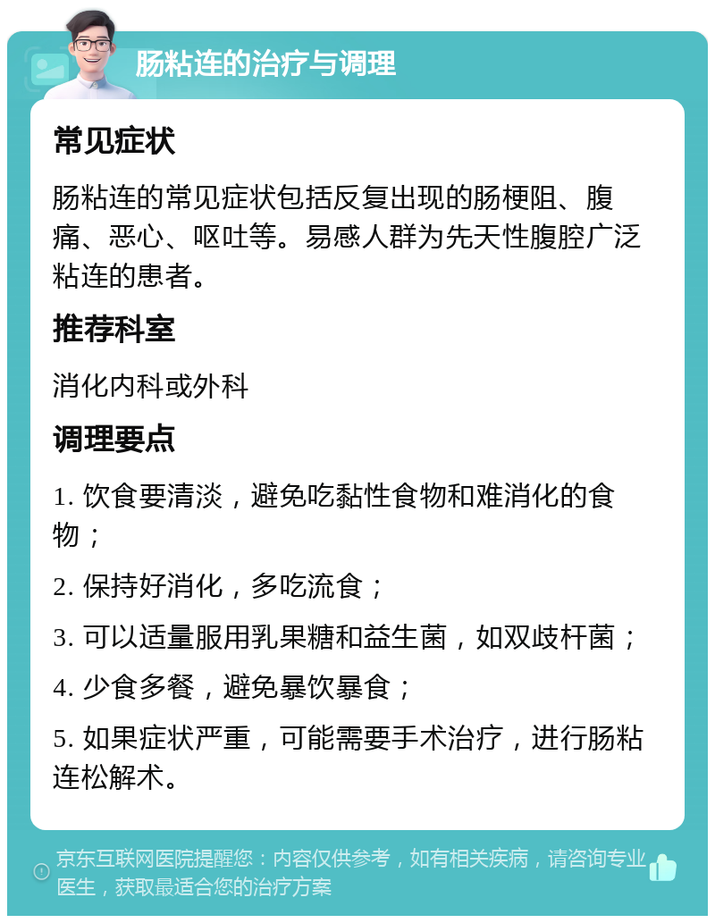 肠粘连的治疗与调理 常见症状 肠粘连的常见症状包括反复出现的肠梗阻、腹痛、恶心、呕吐等。易感人群为先天性腹腔广泛粘连的患者。 推荐科室 消化内科或外科 调理要点 1. 饮食要清淡，避免吃黏性食物和难消化的食物； 2. 保持好消化，多吃流食； 3. 可以适量服用乳果糖和益生菌，如双歧杆菌； 4. 少食多餐，避免暴饮暴食； 5. 如果症状严重，可能需要手术治疗，进行肠粘连松解术。