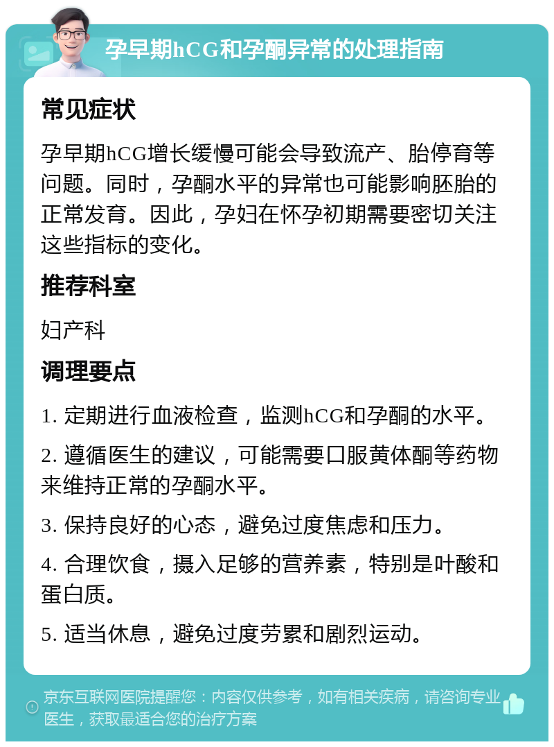 孕早期hCG和孕酮异常的处理指南 常见症状 孕早期hCG增长缓慢可能会导致流产、胎停育等问题。同时，孕酮水平的异常也可能影响胚胎的正常发育。因此，孕妇在怀孕初期需要密切关注这些指标的变化。 推荐科室 妇产科 调理要点 1. 定期进行血液检查，监测hCG和孕酮的水平。 2. 遵循医生的建议，可能需要口服黄体酮等药物来维持正常的孕酮水平。 3. 保持良好的心态，避免过度焦虑和压力。 4. 合理饮食，摄入足够的营养素，特别是叶酸和蛋白质。 5. 适当休息，避免过度劳累和剧烈运动。