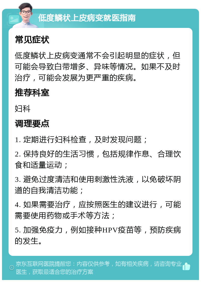 低度鳞状上皮病变就医指南 常见症状 低度鳞状上皮病变通常不会引起明显的症状，但可能会导致白带增多、异味等情况。如果不及时治疗，可能会发展为更严重的疾病。 推荐科室 妇科 调理要点 1. 定期进行妇科检查，及时发现问题； 2. 保持良好的生活习惯，包括规律作息、合理饮食和适量运动； 3. 避免过度清洁和使用刺激性洗液，以免破坏阴道的自我清洁功能； 4. 如果需要治疗，应按照医生的建议进行，可能需要使用药物或手术等方法； 5. 加强免疫力，例如接种HPV疫苗等，预防疾病的发生。