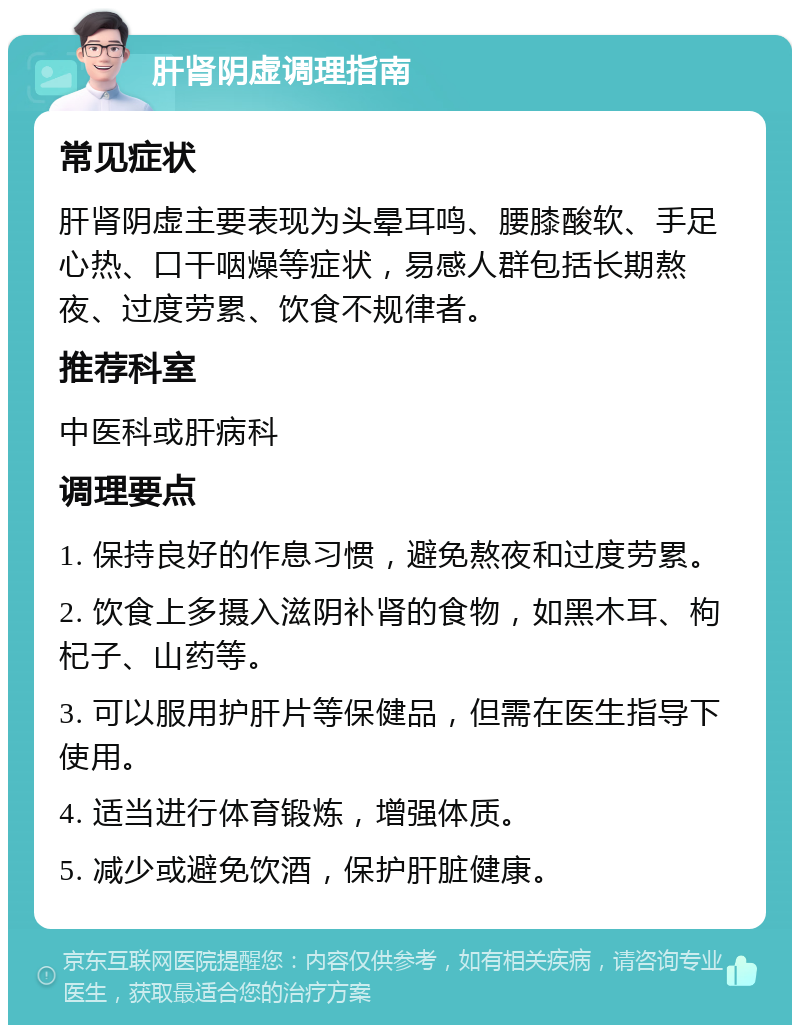 肝肾阴虚调理指南 常见症状 肝肾阴虚主要表现为头晕耳鸣、腰膝酸软、手足心热、口干咽燥等症状，易感人群包括长期熬夜、过度劳累、饮食不规律者。 推荐科室 中医科或肝病科 调理要点 1. 保持良好的作息习惯，避免熬夜和过度劳累。 2. 饮食上多摄入滋阴补肾的食物，如黑木耳、枸杞子、山药等。 3. 可以服用护肝片等保健品，但需在医生指导下使用。 4. 适当进行体育锻炼，增强体质。 5. 减少或避免饮酒，保护肝脏健康。