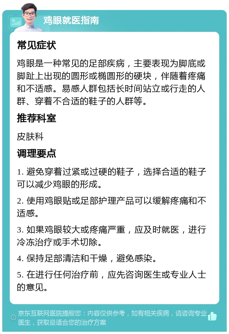 鸡眼就医指南 常见症状 鸡眼是一种常见的足部疾病，主要表现为脚底或脚趾上出现的圆形或椭圆形的硬块，伴随着疼痛和不适感。易感人群包括长时间站立或行走的人群、穿着不合适的鞋子的人群等。 推荐科室 皮肤科 调理要点 1. 避免穿着过紧或过硬的鞋子，选择合适的鞋子可以减少鸡眼的形成。 2. 使用鸡眼贴或足部护理产品可以缓解疼痛和不适感。 3. 如果鸡眼较大或疼痛严重，应及时就医，进行冷冻治疗或手术切除。 4. 保持足部清洁和干燥，避免感染。 5. 在进行任何治疗前，应先咨询医生或专业人士的意见。