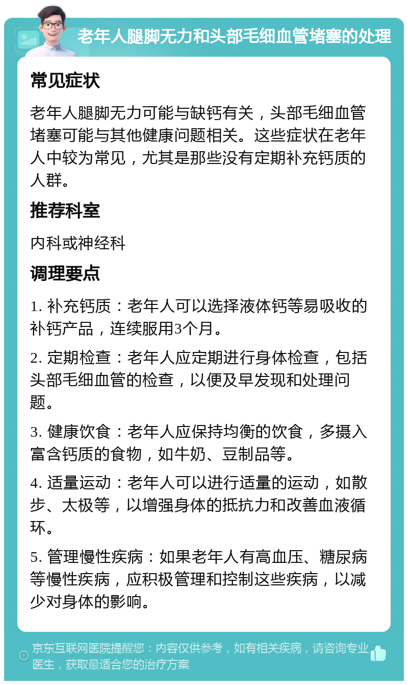 老年人腿脚无力和头部毛细血管堵塞的处理 常见症状 老年人腿脚无力可能与缺钙有关，头部毛细血管堵塞可能与其他健康问题相关。这些症状在老年人中较为常见，尤其是那些没有定期补充钙质的人群。 推荐科室 内科或神经科 调理要点 1. 补充钙质：老年人可以选择液体钙等易吸收的补钙产品，连续服用3个月。 2. 定期检查：老年人应定期进行身体检查，包括头部毛细血管的检查，以便及早发现和处理问题。 3. 健康饮食：老年人应保持均衡的饮食，多摄入富含钙质的食物，如牛奶、豆制品等。 4. 适量运动：老年人可以进行适量的运动，如散步、太极等，以增强身体的抵抗力和改善血液循环。 5. 管理慢性疾病：如果老年人有高血压、糖尿病等慢性疾病，应积极管理和控制这些疾病，以减少对身体的影响。