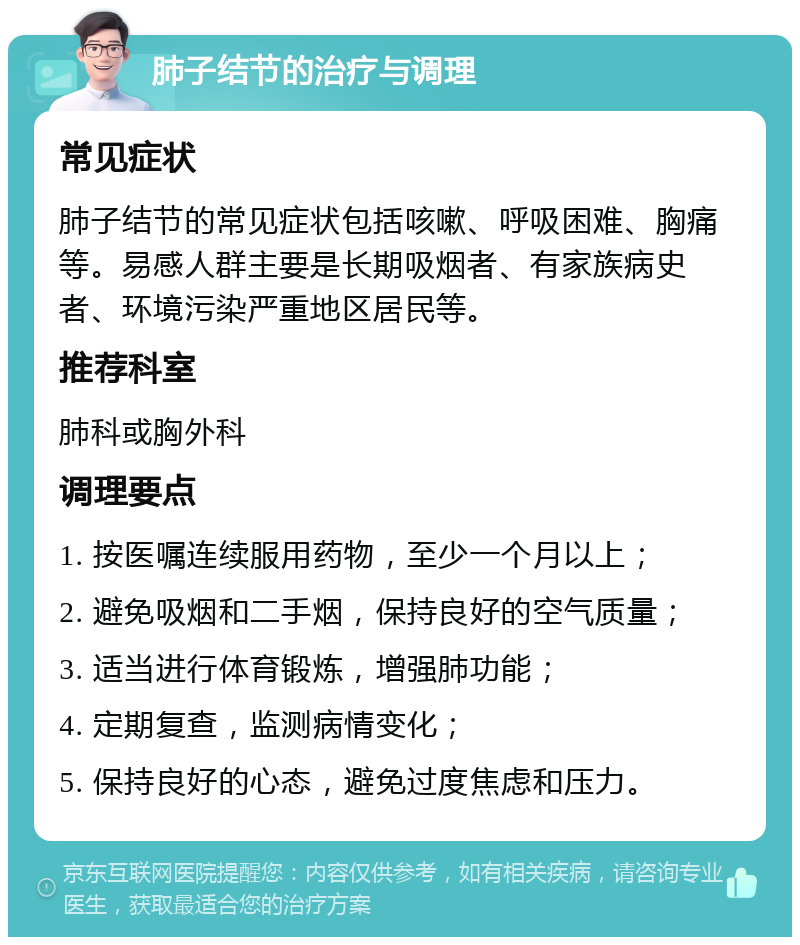 肺子结节的治疗与调理 常见症状 肺子结节的常见症状包括咳嗽、呼吸困难、胸痛等。易感人群主要是长期吸烟者、有家族病史者、环境污染严重地区居民等。 推荐科室 肺科或胸外科 调理要点 1. 按医嘱连续服用药物，至少一个月以上； 2. 避免吸烟和二手烟，保持良好的空气质量； 3. 适当进行体育锻炼，增强肺功能； 4. 定期复查，监测病情变化； 5. 保持良好的心态，避免过度焦虑和压力。