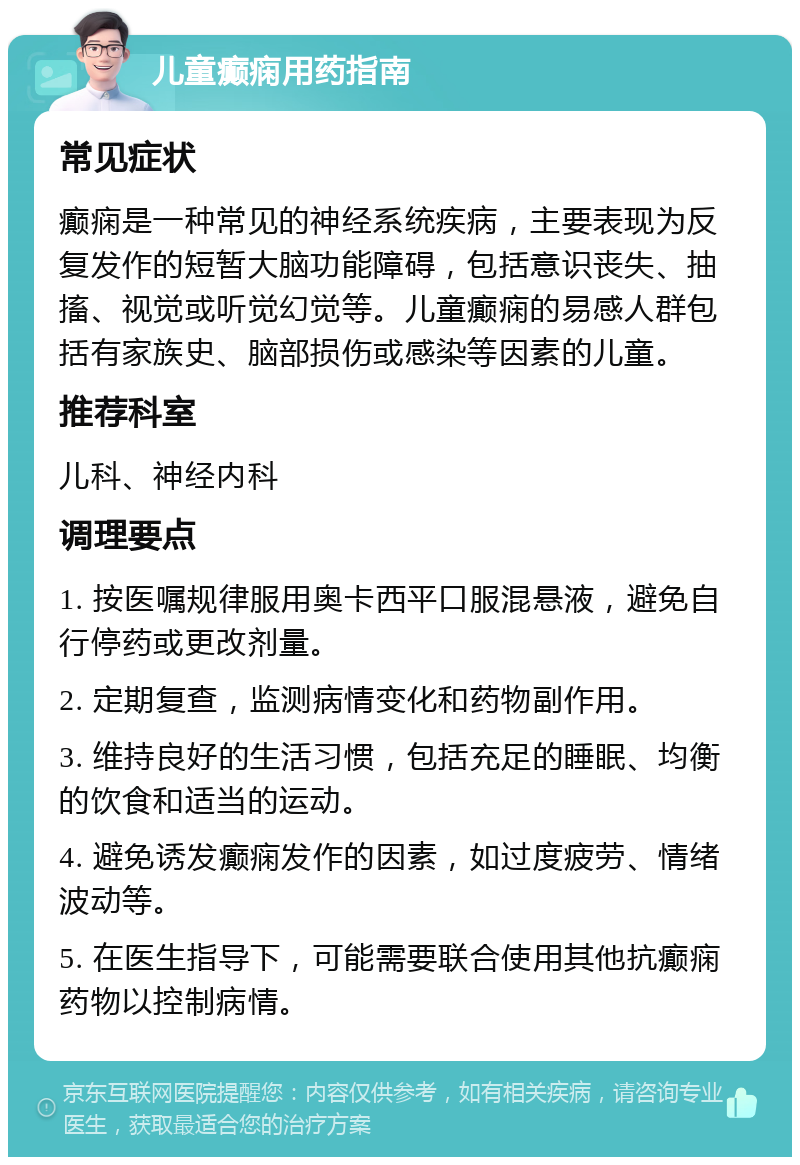 儿童癫痫用药指南 常见症状 癫痫是一种常见的神经系统疾病，主要表现为反复发作的短暂大脑功能障碍，包括意识丧失、抽搐、视觉或听觉幻觉等。儿童癫痫的易感人群包括有家族史、脑部损伤或感染等因素的儿童。 推荐科室 儿科、神经内科 调理要点 1. 按医嘱规律服用奥卡西平口服混悬液，避免自行停药或更改剂量。 2. 定期复查，监测病情变化和药物副作用。 3. 维持良好的生活习惯，包括充足的睡眠、均衡的饮食和适当的运动。 4. 避免诱发癫痫发作的因素，如过度疲劳、情绪波动等。 5. 在医生指导下，可能需要联合使用其他抗癫痫药物以控制病情。