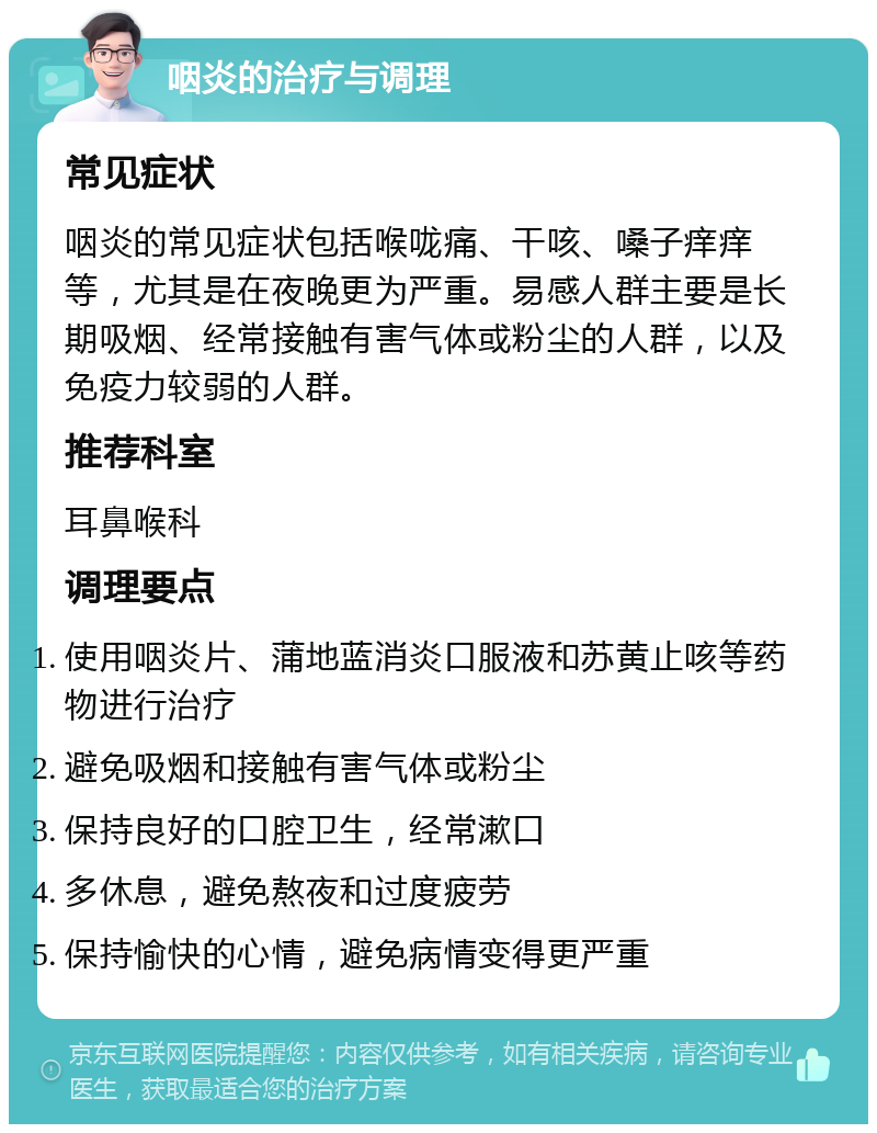 咽炎的治疗与调理 常见症状 咽炎的常见症状包括喉咙痛、干咳、嗓子痒痒等，尤其是在夜晚更为严重。易感人群主要是长期吸烟、经常接触有害气体或粉尘的人群，以及免疫力较弱的人群。 推荐科室 耳鼻喉科 调理要点 使用咽炎片、蒲地蓝消炎口服液和苏黄止咳等药物进行治疗 避免吸烟和接触有害气体或粉尘 保持良好的口腔卫生，经常漱口 多休息，避免熬夜和过度疲劳 保持愉快的心情，避免病情变得更严重