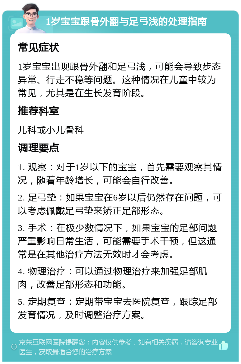 1岁宝宝跟骨外翻与足弓浅的处理指南 常见症状 1岁宝宝出现跟骨外翻和足弓浅，可能会导致步态异常、行走不稳等问题。这种情况在儿童中较为常见，尤其是在生长发育阶段。 推荐科室 儿科或小儿骨科 调理要点 1. 观察：对于1岁以下的宝宝，首先需要观察其情况，随着年龄增长，可能会自行改善。 2. 足弓垫：如果宝宝在6岁以后仍然存在问题，可以考虑佩戴足弓垫来矫正足部形态。 3. 手术：在极少数情况下，如果宝宝的足部问题严重影响日常生活，可能需要手术干预，但这通常是在其他治疗方法无效时才会考虑。 4. 物理治疗：可以通过物理治疗来加强足部肌肉，改善足部形态和功能。 5. 定期复查：定期带宝宝去医院复查，跟踪足部发育情况，及时调整治疗方案。