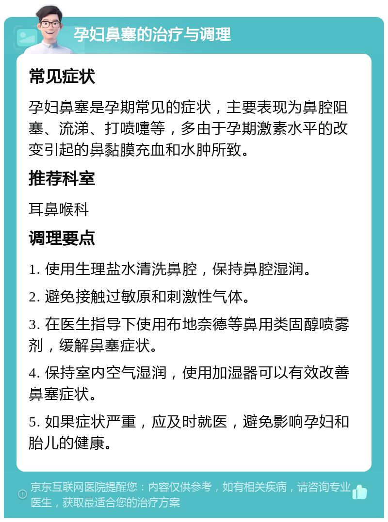 孕妇鼻塞的治疗与调理 常见症状 孕妇鼻塞是孕期常见的症状，主要表现为鼻腔阻塞、流涕、打喷嚏等，多由于孕期激素水平的改变引起的鼻黏膜充血和水肿所致。 推荐科室 耳鼻喉科 调理要点 1. 使用生理盐水清洗鼻腔，保持鼻腔湿润。 2. 避免接触过敏原和刺激性气体。 3. 在医生指导下使用布地奈德等鼻用类固醇喷雾剂，缓解鼻塞症状。 4. 保持室内空气湿润，使用加湿器可以有效改善鼻塞症状。 5. 如果症状严重，应及时就医，避免影响孕妇和胎儿的健康。