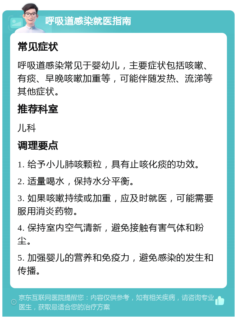 呼吸道感染就医指南 常见症状 呼吸道感染常见于婴幼儿，主要症状包括咳嗽、有痰、早晚咳嗽加重等，可能伴随发热、流涕等其他症状。 推荐科室 儿科 调理要点 1. 给予小儿肺咳颗粒，具有止咳化痰的功效。 2. 适量喝水，保持水分平衡。 3. 如果咳嗽持续或加重，应及时就医，可能需要服用消炎药物。 4. 保持室内空气清新，避免接触有害气体和粉尘。 5. 加强婴儿的营养和免疫力，避免感染的发生和传播。