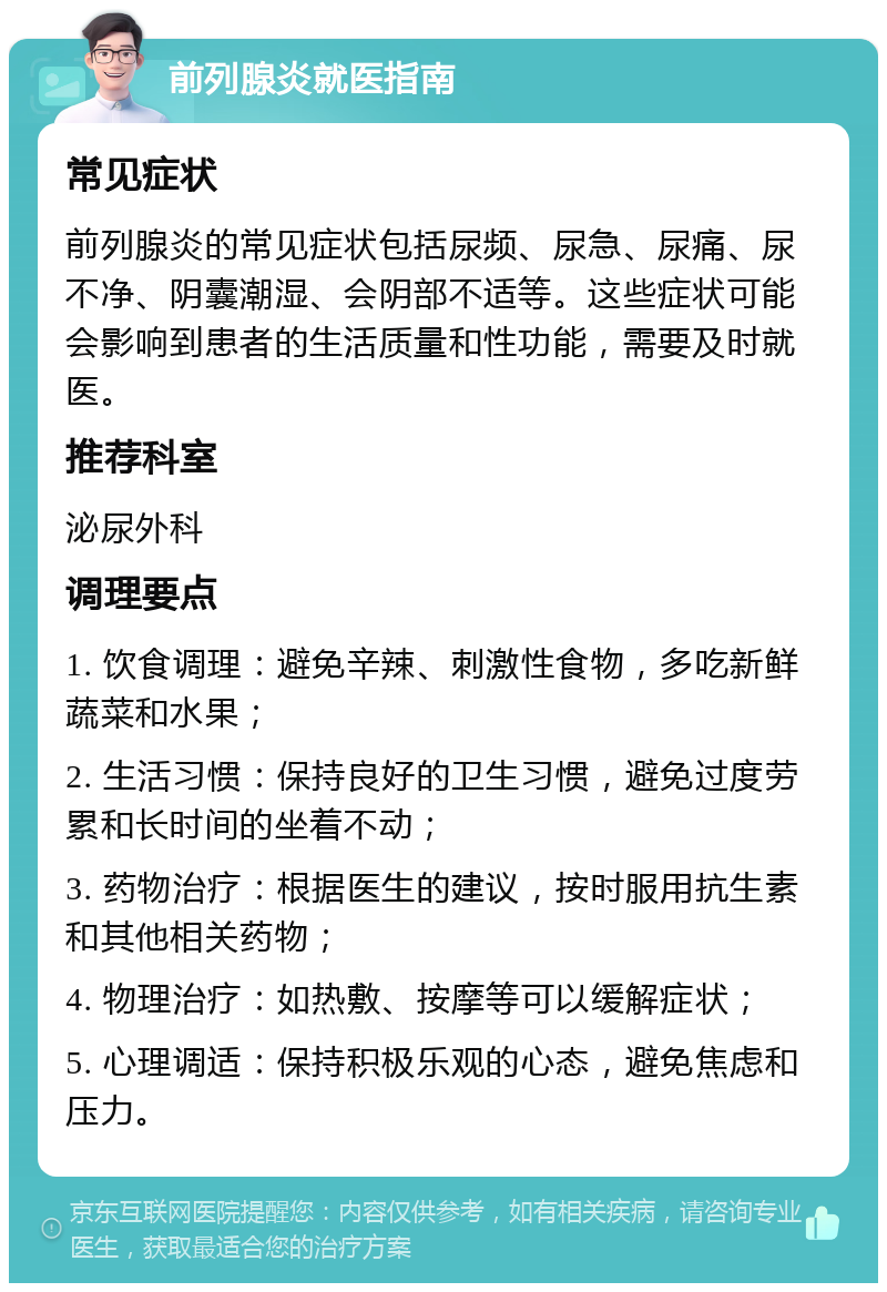 前列腺炎就医指南 常见症状 前列腺炎的常见症状包括尿频、尿急、尿痛、尿不净、阴囊潮湿、会阴部不适等。这些症状可能会影响到患者的生活质量和性功能，需要及时就医。 推荐科室 泌尿外科 调理要点 1. 饮食调理：避免辛辣、刺激性食物，多吃新鲜蔬菜和水果； 2. 生活习惯：保持良好的卫生习惯，避免过度劳累和长时间的坐着不动； 3. 药物治疗：根据医生的建议，按时服用抗生素和其他相关药物； 4. 物理治疗：如热敷、按摩等可以缓解症状； 5. 心理调适：保持积极乐观的心态，避免焦虑和压力。