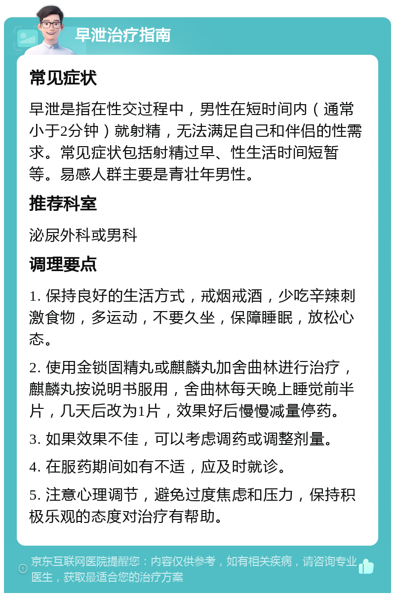 早泄治疗指南 常见症状 早泄是指在性交过程中，男性在短时间内（通常小于2分钟）就射精，无法满足自己和伴侣的性需求。常见症状包括射精过早、性生活时间短暂等。易感人群主要是青壮年男性。 推荐科室 泌尿外科或男科 调理要点 1. 保持良好的生活方式，戒烟戒酒，少吃辛辣刺激食物，多运动，不要久坐，保障睡眠，放松心态。 2. 使用金锁固精丸或麒麟丸加舍曲林进行治疗，麒麟丸按说明书服用，舍曲林每天晚上睡觉前半片，几天后改为1片，效果好后慢慢减量停药。 3. 如果效果不佳，可以考虑调药或调整剂量。 4. 在服药期间如有不适，应及时就诊。 5. 注意心理调节，避免过度焦虑和压力，保持积极乐观的态度对治疗有帮助。