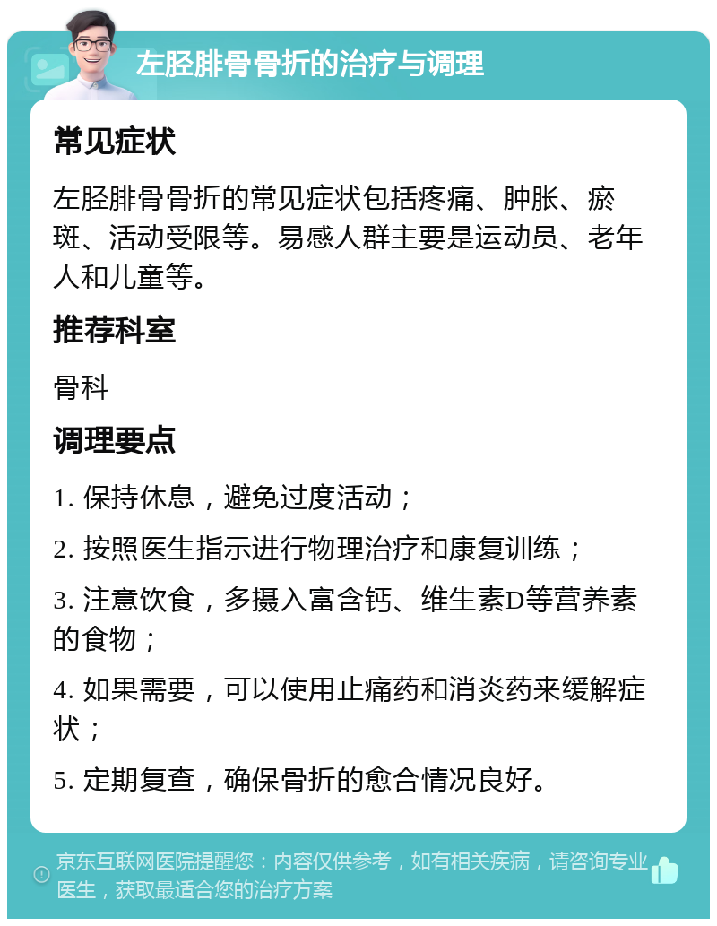 左胫腓骨骨折的治疗与调理 常见症状 左胫腓骨骨折的常见症状包括疼痛、肿胀、瘀斑、活动受限等。易感人群主要是运动员、老年人和儿童等。 推荐科室 骨科 调理要点 1. 保持休息，避免过度活动； 2. 按照医生指示进行物理治疗和康复训练； 3. 注意饮食，多摄入富含钙、维生素D等营养素的食物； 4. 如果需要，可以使用止痛药和消炎药来缓解症状； 5. 定期复查，确保骨折的愈合情况良好。