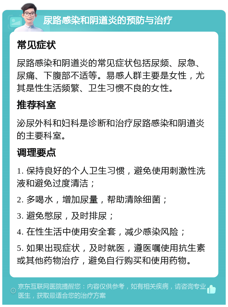 尿路感染和阴道炎的预防与治疗 常见症状 尿路感染和阴道炎的常见症状包括尿频、尿急、尿痛、下腹部不适等。易感人群主要是女性，尤其是性生活频繁、卫生习惯不良的女性。 推荐科室 泌尿外科和妇科是诊断和治疗尿路感染和阴道炎的主要科室。 调理要点 1. 保持良好的个人卫生习惯，避免使用刺激性洗液和避免过度清洁； 2. 多喝水，增加尿量，帮助清除细菌； 3. 避免憋尿，及时排尿； 4. 在性生活中使用安全套，减少感染风险； 5. 如果出现症状，及时就医，遵医嘱使用抗生素或其他药物治疗，避免自行购买和使用药物。