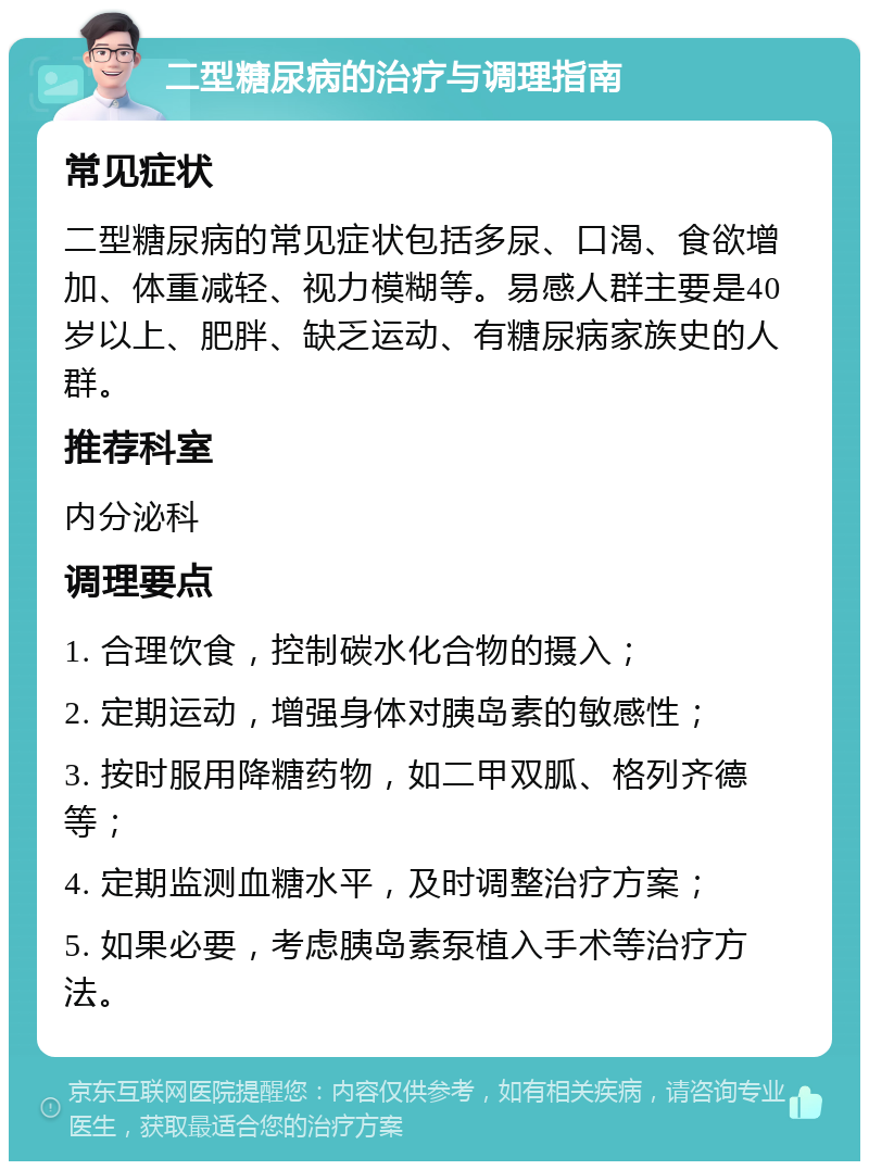 二型糖尿病的治疗与调理指南 常见症状 二型糖尿病的常见症状包括多尿、口渴、食欲增加、体重减轻、视力模糊等。易感人群主要是40岁以上、肥胖、缺乏运动、有糖尿病家族史的人群。 推荐科室 内分泌科 调理要点 1. 合理饮食，控制碳水化合物的摄入； 2. 定期运动，增强身体对胰岛素的敏感性； 3. 按时服用降糖药物，如二甲双胍、格列齐德等； 4. 定期监测血糖水平，及时调整治疗方案； 5. 如果必要，考虑胰岛素泵植入手术等治疗方法。