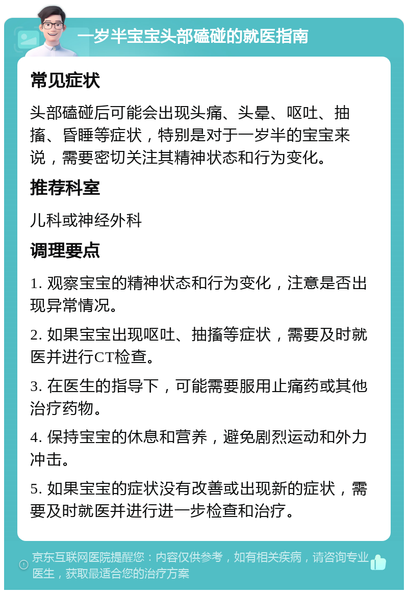 一岁半宝宝头部磕碰的就医指南 常见症状 头部磕碰后可能会出现头痛、头晕、呕吐、抽搐、昏睡等症状，特别是对于一岁半的宝宝来说，需要密切关注其精神状态和行为变化。 推荐科室 儿科或神经外科 调理要点 1. 观察宝宝的精神状态和行为变化，注意是否出现异常情况。 2. 如果宝宝出现呕吐、抽搐等症状，需要及时就医并进行CT检查。 3. 在医生的指导下，可能需要服用止痛药或其他治疗药物。 4. 保持宝宝的休息和营养，避免剧烈运动和外力冲击。 5. 如果宝宝的症状没有改善或出现新的症状，需要及时就医并进行进一步检查和治疗。