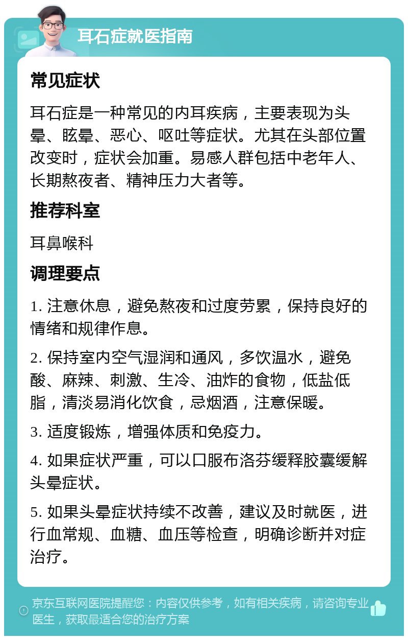 耳石症就医指南 常见症状 耳石症是一种常见的内耳疾病，主要表现为头晕、眩晕、恶心、呕吐等症状。尤其在头部位置改变时，症状会加重。易感人群包括中老年人、长期熬夜者、精神压力大者等。 推荐科室 耳鼻喉科 调理要点 1. 注意休息，避免熬夜和过度劳累，保持良好的情绪和规律作息。 2. 保持室内空气湿润和通风，多饮温水，避免酸、麻辣、刺激、生冷、油炸的食物，低盐低脂，清淡易消化饮食，忌烟酒，注意保暖。 3. 适度锻炼，增强体质和免疫力。 4. 如果症状严重，可以口服布洛芬缓释胶囊缓解头晕症状。 5. 如果头晕症状持续不改善，建议及时就医，进行血常规、血糖、血压等检查，明确诊断并对症治疗。