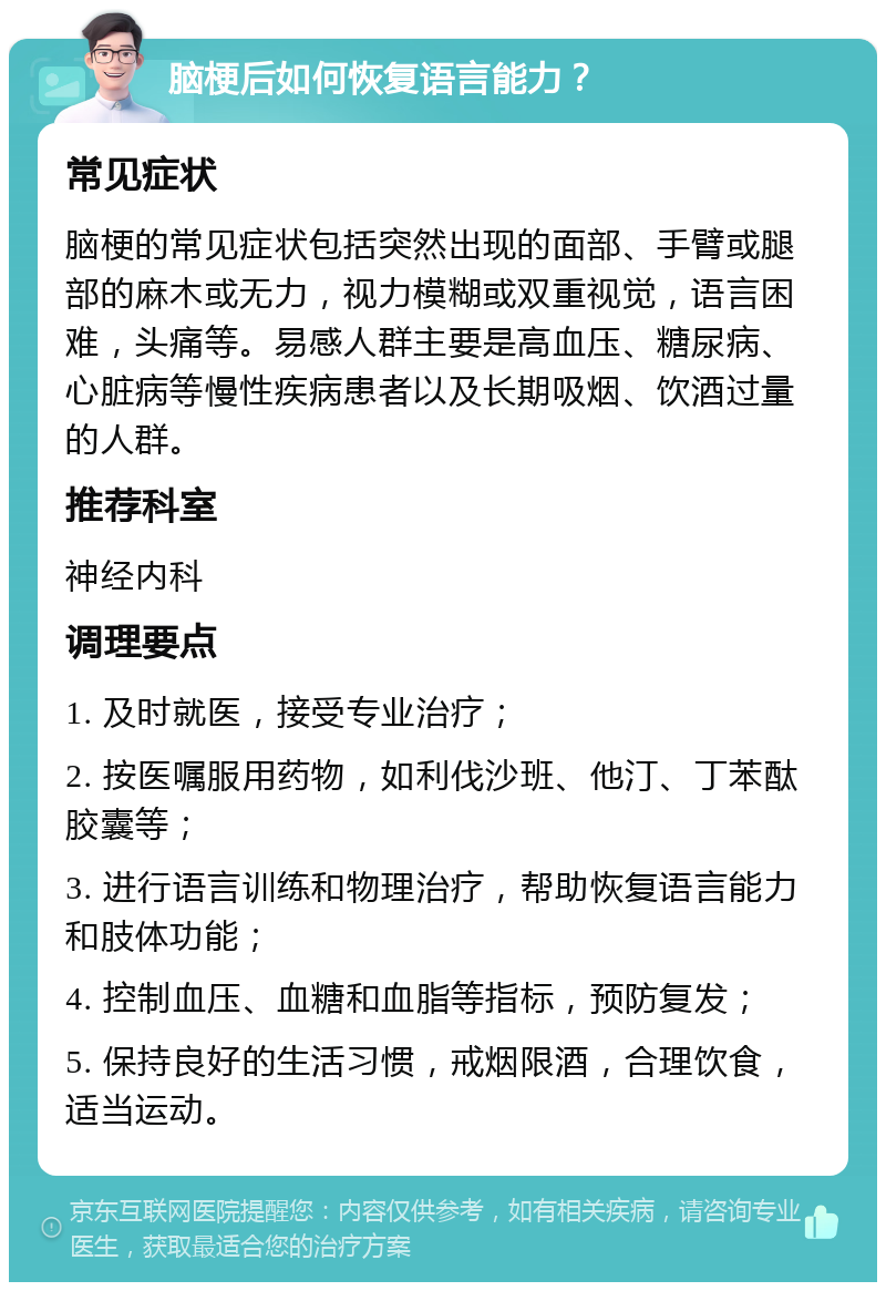 脑梗后如何恢复语言能力？ 常见症状 脑梗的常见症状包括突然出现的面部、手臂或腿部的麻木或无力，视力模糊或双重视觉，语言困难，头痛等。易感人群主要是高血压、糖尿病、心脏病等慢性疾病患者以及长期吸烟、饮酒过量的人群。 推荐科室 神经内科 调理要点 1. 及时就医，接受专业治疗； 2. 按医嘱服用药物，如利伐沙班、他汀、丁苯酞胶囊等； 3. 进行语言训练和物理治疗，帮助恢复语言能力和肢体功能； 4. 控制血压、血糖和血脂等指标，预防复发； 5. 保持良好的生活习惯，戒烟限酒，合理饮食，适当运动。