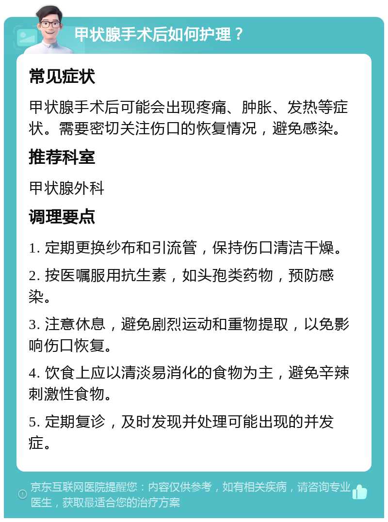 甲状腺手术后如何护理？ 常见症状 甲状腺手术后可能会出现疼痛、肿胀、发热等症状。需要密切关注伤口的恢复情况，避免感染。 推荐科室 甲状腺外科 调理要点 1. 定期更换纱布和引流管，保持伤口清洁干燥。 2. 按医嘱服用抗生素，如头孢类药物，预防感染。 3. 注意休息，避免剧烈运动和重物提取，以免影响伤口恢复。 4. 饮食上应以清淡易消化的食物为主，避免辛辣刺激性食物。 5. 定期复诊，及时发现并处理可能出现的并发症。