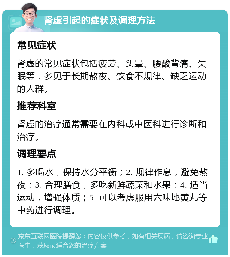 肾虚引起的症状及调理方法 常见症状 肾虚的常见症状包括疲劳、头晕、腰酸背痛、失眠等，多见于长期熬夜、饮食不规律、缺乏运动的人群。 推荐科室 肾虚的治疗通常需要在内科或中医科进行诊断和治疗。 调理要点 1. 多喝水，保持水分平衡；2. 规律作息，避免熬夜；3. 合理膳食，多吃新鲜蔬菜和水果；4. 适当运动，增强体质；5. 可以考虑服用六味地黄丸等中药进行调理。