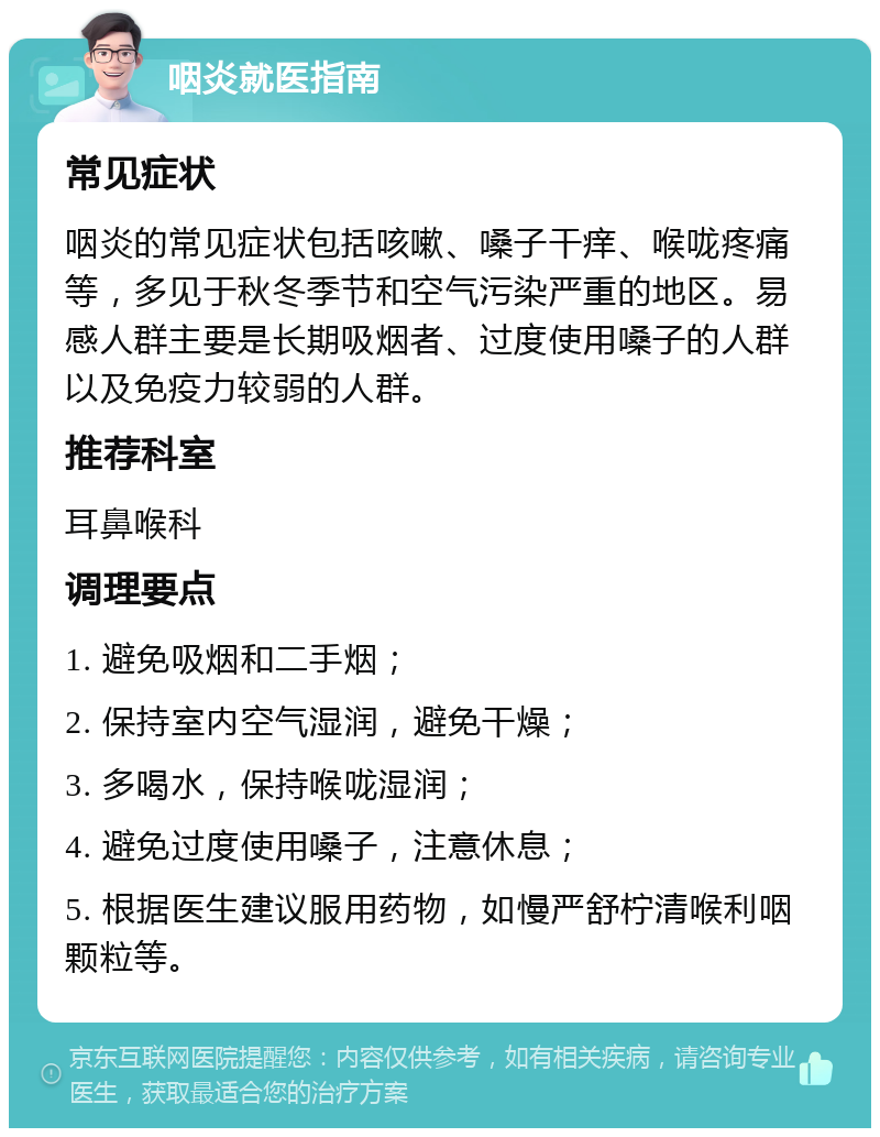 咽炎就医指南 常见症状 咽炎的常见症状包括咳嗽、嗓子干痒、喉咙疼痛等，多见于秋冬季节和空气污染严重的地区。易感人群主要是长期吸烟者、过度使用嗓子的人群以及免疫力较弱的人群。 推荐科室 耳鼻喉科 调理要点 1. 避免吸烟和二手烟； 2. 保持室内空气湿润，避免干燥； 3. 多喝水，保持喉咙湿润； 4. 避免过度使用嗓子，注意休息； 5. 根据医生建议服用药物，如慢严舒柠清喉利咽颗粒等。