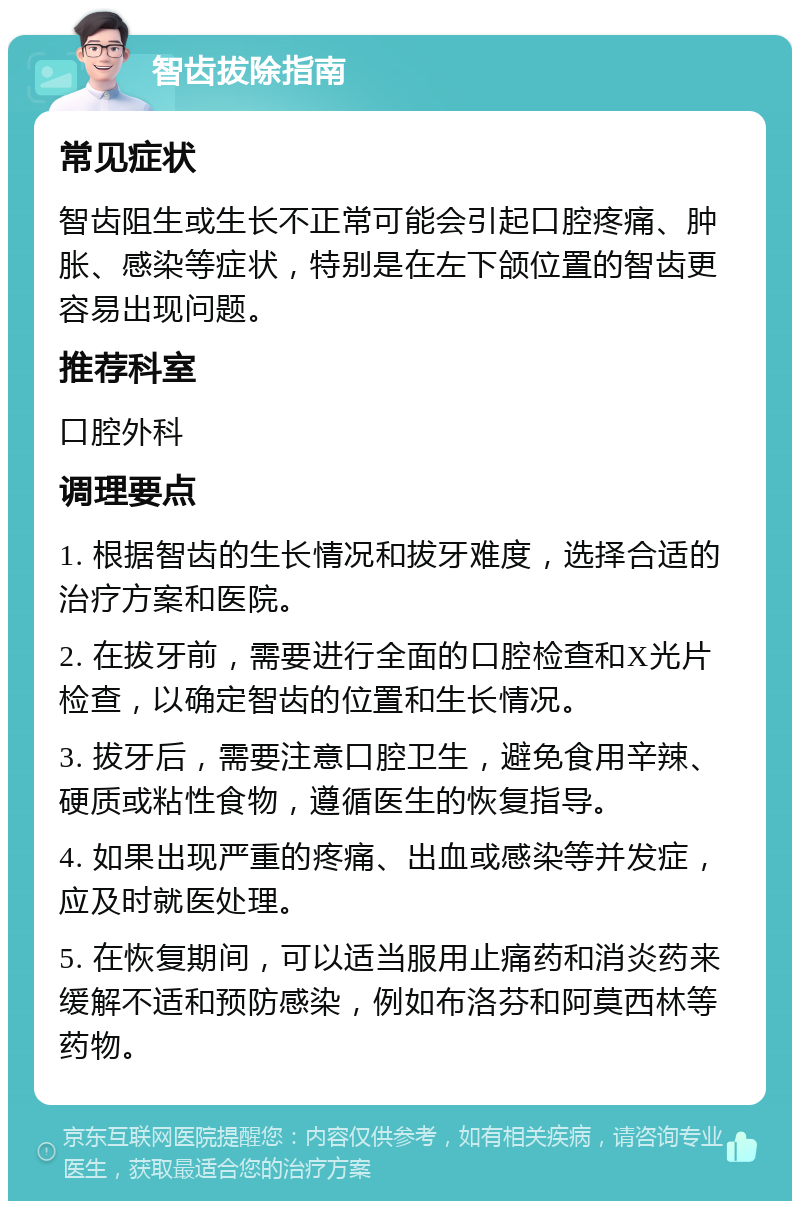 智齿拔除指南 常见症状 智齿阻生或生长不正常可能会引起口腔疼痛、肿胀、感染等症状，特别是在左下颌位置的智齿更容易出现问题。 推荐科室 口腔外科 调理要点 1. 根据智齿的生长情况和拔牙难度，选择合适的治疗方案和医院。 2. 在拔牙前，需要进行全面的口腔检查和X光片检查，以确定智齿的位置和生长情况。 3. 拔牙后，需要注意口腔卫生，避免食用辛辣、硬质或粘性食物，遵循医生的恢复指导。 4. 如果出现严重的疼痛、出血或感染等并发症，应及时就医处理。 5. 在恢复期间，可以适当服用止痛药和消炎药来缓解不适和预防感染，例如布洛芬和阿莫西林等药物。