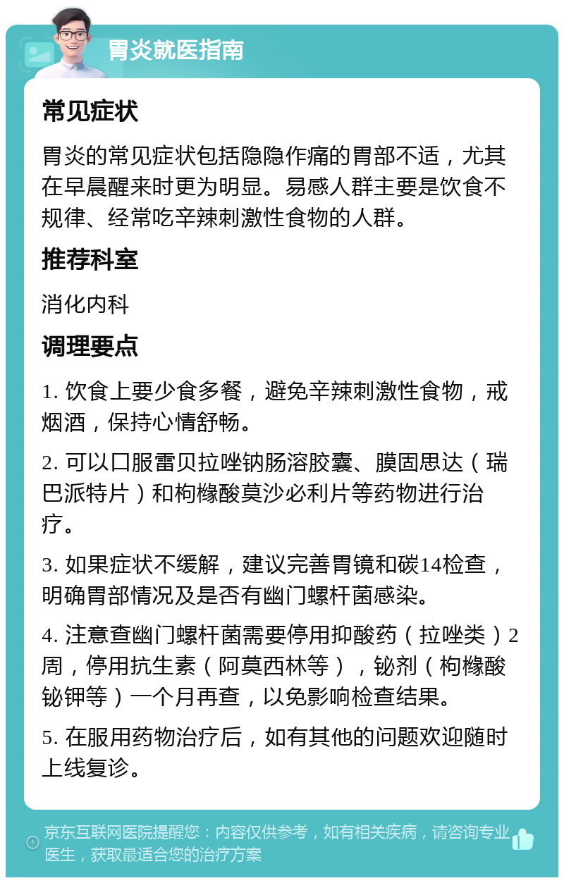 胃炎就医指南 常见症状 胃炎的常见症状包括隐隐作痛的胃部不适，尤其在早晨醒来时更为明显。易感人群主要是饮食不规律、经常吃辛辣刺激性食物的人群。 推荐科室 消化内科 调理要点 1. 饮食上要少食多餐，避免辛辣刺激性食物，戒烟酒，保持心情舒畅。 2. 可以口服雷贝拉唑钠肠溶胶囊、膜固思达（瑞巴派特片）和枸橼酸莫沙必利片等药物进行治疗。 3. 如果症状不缓解，建议完善胃镜和碳14检查，明确胃部情况及是否有幽门螺杆菌感染。 4. 注意查幽门螺杆菌需要停用抑酸药（拉唑类）2周，停用抗生素（阿莫西林等），铋剂（枸橼酸铋钾等）一个月再查，以免影响检查结果。 5. 在服用药物治疗后，如有其他的问题欢迎随时上线复诊。