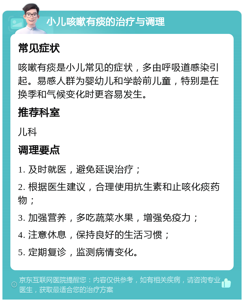 小儿咳嗽有痰的治疗与调理 常见症状 咳嗽有痰是小儿常见的症状，多由呼吸道感染引起。易感人群为婴幼儿和学龄前儿童，特别是在换季和气候变化时更容易发生。 推荐科室 儿科 调理要点 1. 及时就医，避免延误治疗； 2. 根据医生建议，合理使用抗生素和止咳化痰药物； 3. 加强营养，多吃蔬菜水果，增强免疫力； 4. 注意休息，保持良好的生活习惯； 5. 定期复诊，监测病情变化。