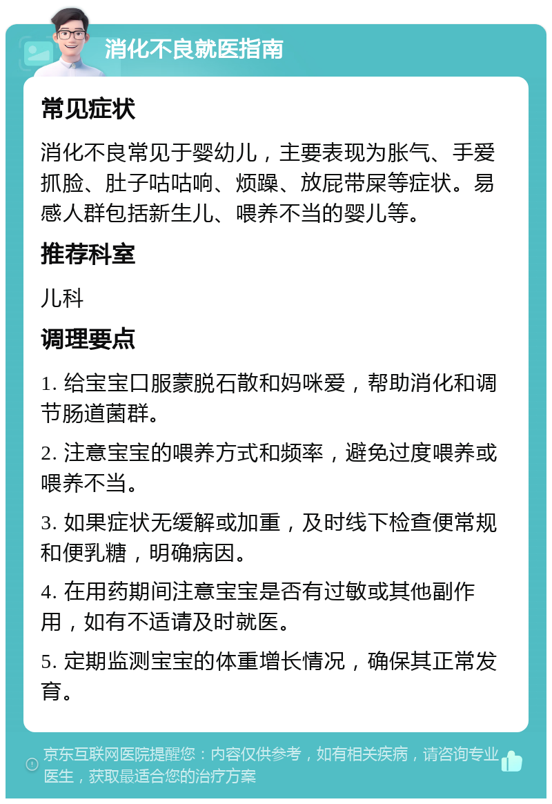 消化不良就医指南 常见症状 消化不良常见于婴幼儿，主要表现为胀气、手爱抓脸、肚子咕咕响、烦躁、放屁带屎等症状。易感人群包括新生儿、喂养不当的婴儿等。 推荐科室 儿科 调理要点 1. 给宝宝口服蒙脱石散和妈咪爱，帮助消化和调节肠道菌群。 2. 注意宝宝的喂养方式和频率，避免过度喂养或喂养不当。 3. 如果症状无缓解或加重，及时线下检查便常规和便乳糖，明确病因。 4. 在用药期间注意宝宝是否有过敏或其他副作用，如有不适请及时就医。 5. 定期监测宝宝的体重增长情况，确保其正常发育。