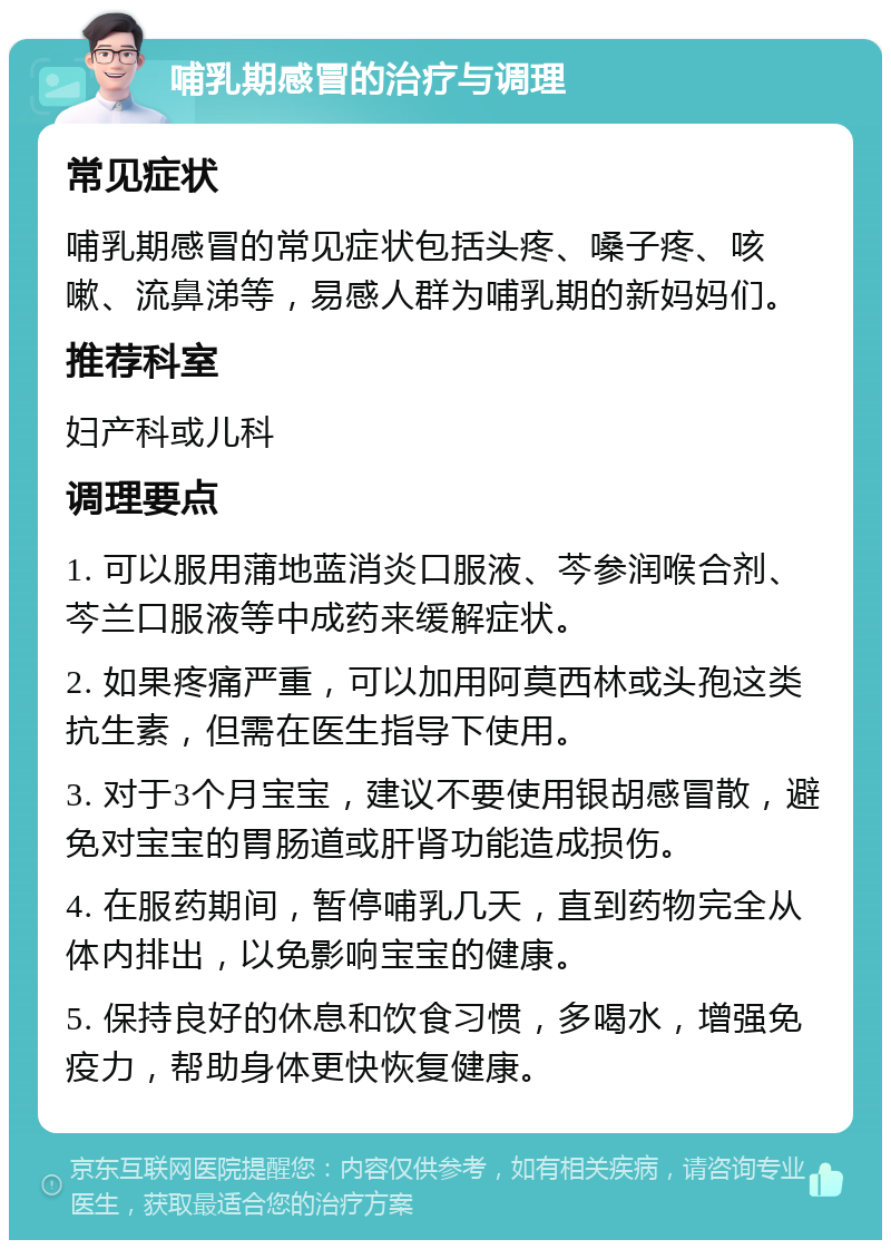 哺乳期感冒的治疗与调理 常见症状 哺乳期感冒的常见症状包括头疼、嗓子疼、咳嗽、流鼻涕等，易感人群为哺乳期的新妈妈们。 推荐科室 妇产科或儿科 调理要点 1. 可以服用蒲地蓝消炎口服液、芩参润喉合剂、芩兰口服液等中成药来缓解症状。 2. 如果疼痛严重，可以加用阿莫西林或头孢这类抗生素，但需在医生指导下使用。 3. 对于3个月宝宝，建议不要使用银胡感冒散，避免对宝宝的胃肠道或肝肾功能造成损伤。 4. 在服药期间，暂停哺乳几天，直到药物完全从体内排出，以免影响宝宝的健康。 5. 保持良好的休息和饮食习惯，多喝水，增强免疫力，帮助身体更快恢复健康。