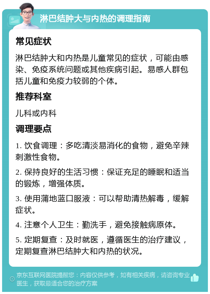 淋巴结肿大与内热的调理指南 常见症状 淋巴结肿大和内热是儿童常见的症状，可能由感染、免疫系统问题或其他疾病引起。易感人群包括儿童和免疫力较弱的个体。 推荐科室 儿科或内科 调理要点 1. 饮食调理：多吃清淡易消化的食物，避免辛辣刺激性食物。 2. 保持良好的生活习惯：保证充足的睡眠和适当的锻炼，增强体质。 3. 使用蒲地蓝口服液：可以帮助清热解毒，缓解症状。 4. 注意个人卫生：勤洗手，避免接触病原体。 5. 定期复查：及时就医，遵循医生的治疗建议，定期复查淋巴结肿大和内热的状况。